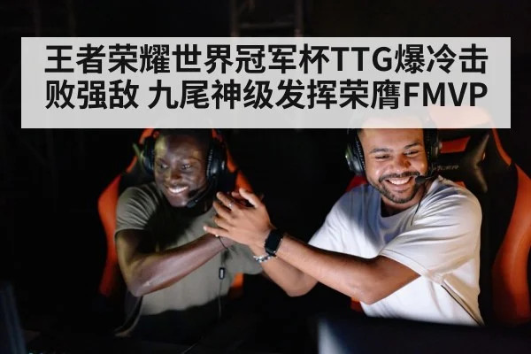 王者荣耀世界冠军杯TTG爆冷击败强敌 九尾神级发挥荣膺FMVP