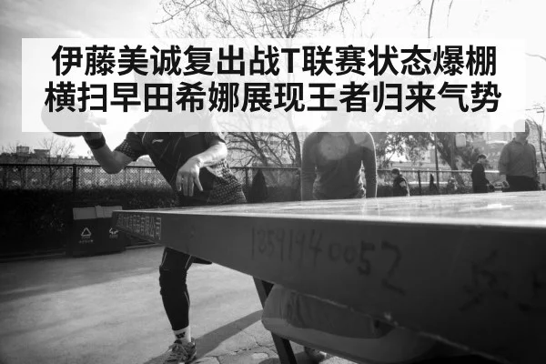 伊藤美诚复出战T联赛状态爆棚横扫早田希娜展现王者归来气势