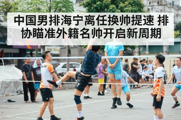 中国男排海宁离任换帅提速 排协瞄准外籍名帅开启新周期