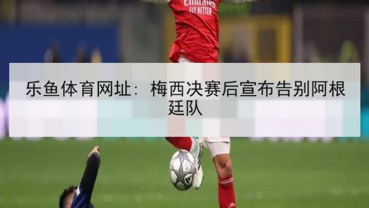 乐鱼体育网址: 梅西决赛后宣布告别阿根廷队