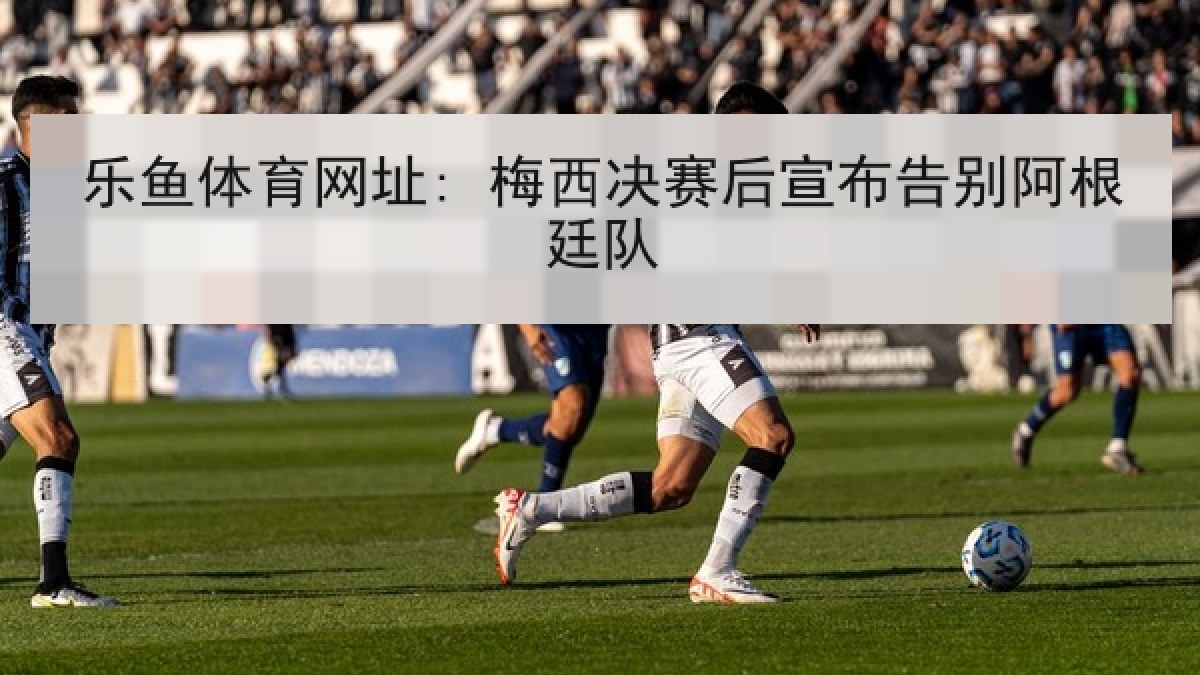 乐鱼体育网址: 梅西决赛后宣布告别阿根廷队